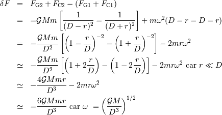 \begin{eqnarray*} \delta F& =& F _{\mathrm{G2}} + F _{\mathrm{C2}} - (F _{\mathrm{G1}} + F _{\mathrm{C1}})\\ & =& -{\cal G}Mm\left[{1\over (D-r)^{2}} - {1\over (D+r)^{2}}\right] + m\omega^{2}(D-r-D-r)\\ & =& -{{\cal G}Mm\over D^{2}}\left[\left(1-{r\over D}\right)^{-2}-\left(1+{r\over D}\right)^{-2}\right]-2mr\omega^{2}\\ &\simeq & -{{\cal G}Mm\over D^{2}}\left[\left(1+2{r\over D}\right)-\left(1-2{r\over D}\right)\right]-2mr\omega^{2}\ \mathrm{ car }\ r\ll D\\ &\simeq & -{4{\cal G}Mmr\over D^{3}} - 2mr\omega^{2}\\ &\simeq & -{6{\cal G}Mmr\over D^{3}}\ \mathrm{ car}\ \omega\ = \displaystyle{\left({{\cal G}M\over D^{3}}\right)^{1/2}}\\ \end{eqnarray*}